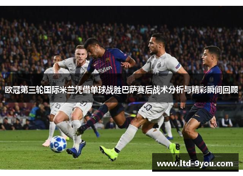 欧冠第三轮国际米兰凭借单球战胜巴萨赛后战术分析与精彩瞬间回顾