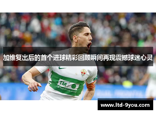 加维复出后的首个进球精彩回顾瞬间再现震撼球迷心灵