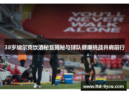 38岁胡尔克饮酒秘笈揭秘与球队健康挑战并肩前行