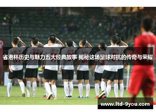 省港杯历史与魅力五大经典故事 揭秘这场足球对抗的传奇与荣耀