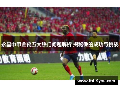 永昌中甲金靴五大热门问题解析 揭秘他的成功与挑战